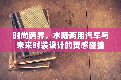 时尚跨界，水陆两用汽车与未来时装设计的灵感碰撞