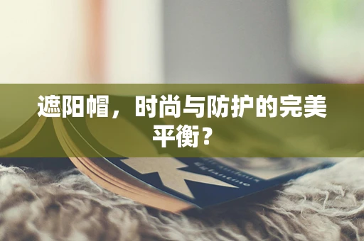 遮阳帽，时尚与防护的完美平衡？