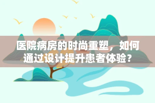 医院病房的时尚重塑，如何通过设计提升患者体验？