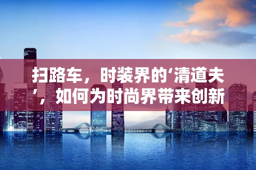 扫路车，时装界的‘清道夫’，如何为时尚界带来创新灵感？