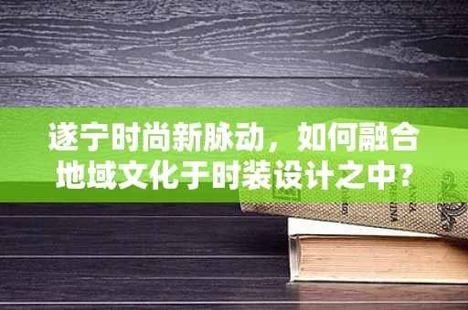 遂宁时尚新脉动，如何融合地域文化于时装设计之中？