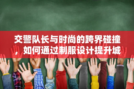交警队长与时尚的跨界碰撞，如何通过制服设计提升城市形象？