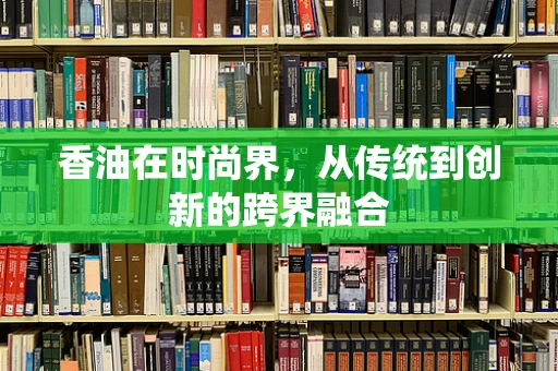香油在时尚界，从传统到创新的跨界融合