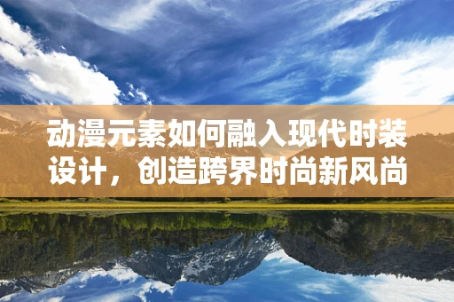 动漫元素如何融入现代时装设计，创造跨界时尚新风尚？