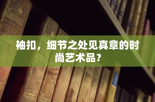 袖扣，细节之处见真章的时尚艺术品？