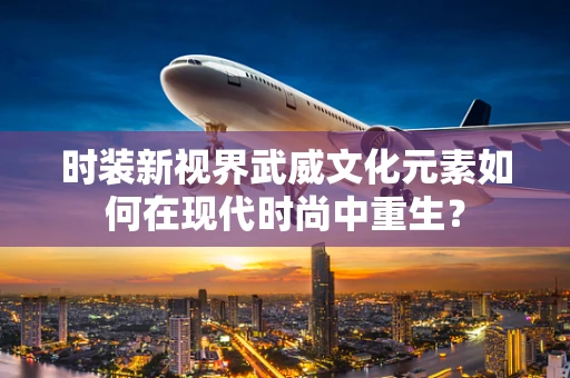 时装新视界武威文化元素如何在现代时尚中重生？