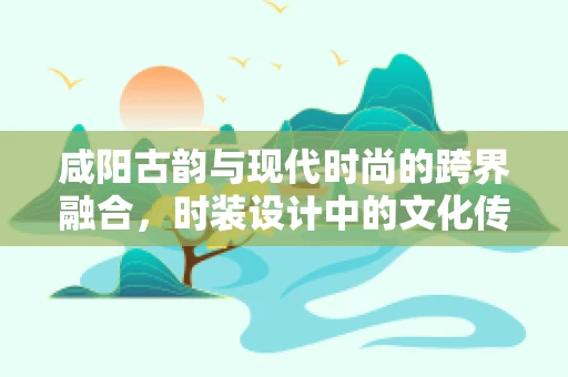 咸阳古韵与现代时尚的跨界融合，时装设计中的文化传承与创新