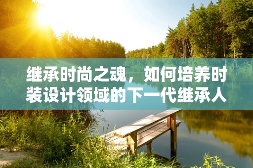 继承时尚之魂，如何培养时装设计领域的下一代继承人？