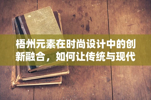 梧州元素在时尚设计中的创新融合，如何让传统与现代共舞？