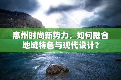 惠州时尚新势力，如何融合地域特色与现代设计？