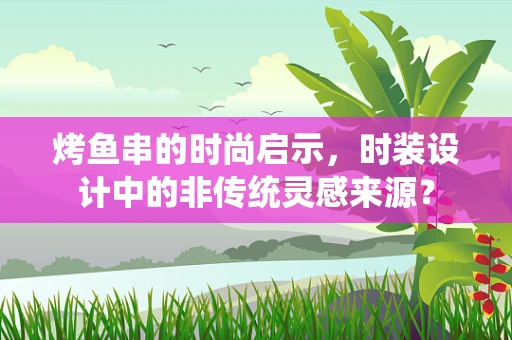 烤鱼串的时尚启示，时装设计中的非传统灵感来源？
