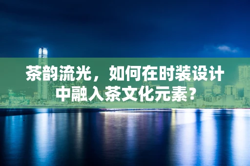 茶韵流光，如何在时装设计中融入茶文化元素？