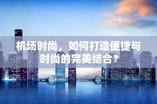 机场时尚，如何打造便捷与时尚的完美结合？