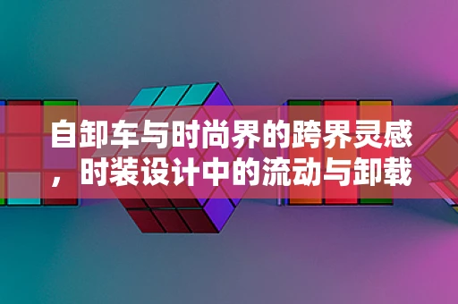 自卸车与时尚界的跨界灵感，时装设计中的流动与卸载
