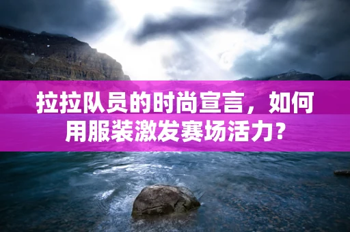 拉拉队员的时尚宣言，如何用服装激发赛场活力？
