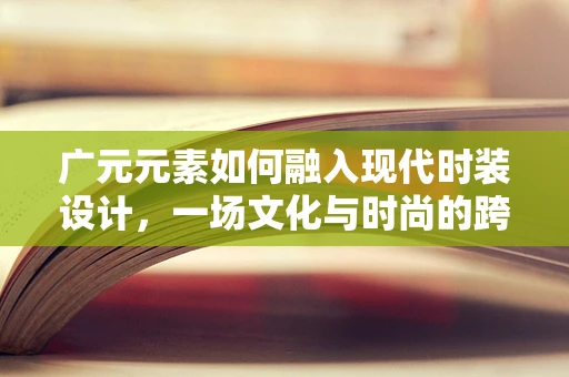 广元元素如何融入现代时装设计，一场文化与时尚的跨界对话
