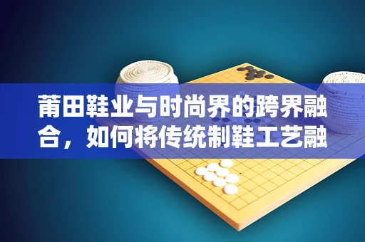 莆田鞋业与时尚界的跨界融合，如何将传统制鞋工艺融入现代时装设计？