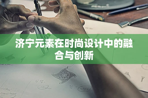济宁元素在时尚设计中的融合与创新