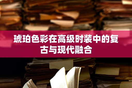 琥珀色彩在高级时装中的复古与现代融合