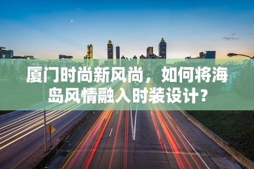 厦门时尚新风尚，如何将海岛风情融入时装设计？