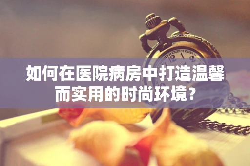 如何在医院病房中打造温馨而实用的时尚环境？