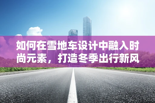 如何在雪地车设计中融入时尚元素，打造冬季出行新风尚？