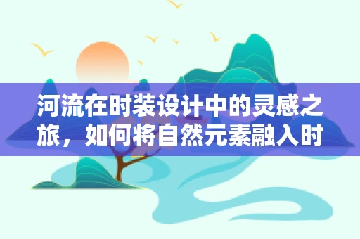 河流在时装设计中的灵感之旅，如何将自然元素融入时尚？