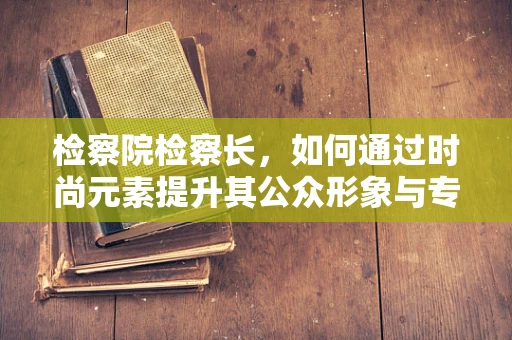 检察院检察长，如何通过时尚元素提升其公众形象与专业权威？