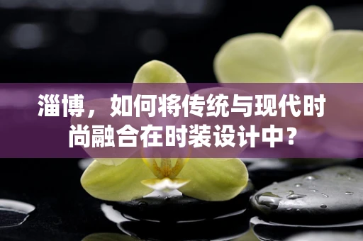 淄博，如何将传统与现代时尚融合在时装设计中？
