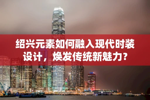 绍兴元素如何融入现代时装设计，焕发传统新魅力？