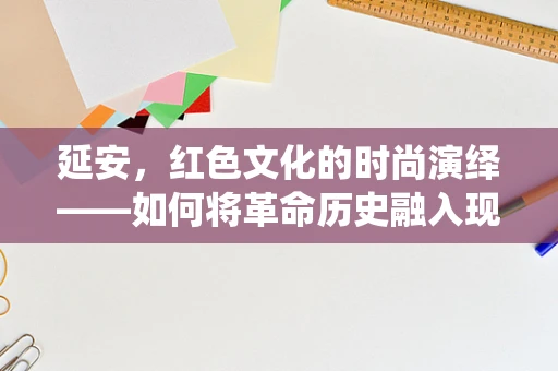 延安，红色文化的时尚演绎——如何将革命历史融入现代时装设计？