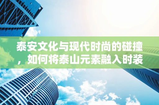 泰安文化与现代时尚的碰撞，如何将泰山元素融入时装设计？