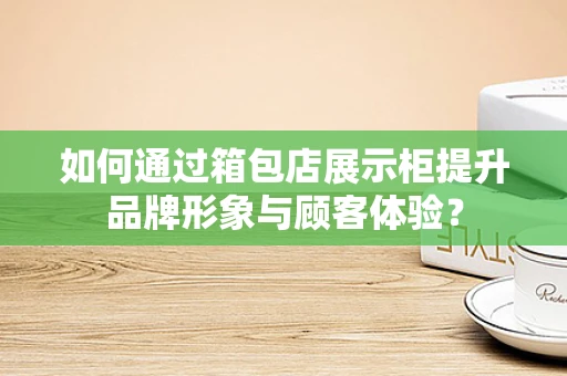 如何通过箱包店展示柜提升品牌形象与顾客体验？