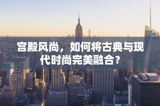 宫殿风尚，如何将古典与现代时尚完美融合？