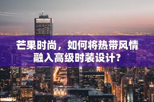 芒果时尚，如何将热带风情融入高级时装设计？