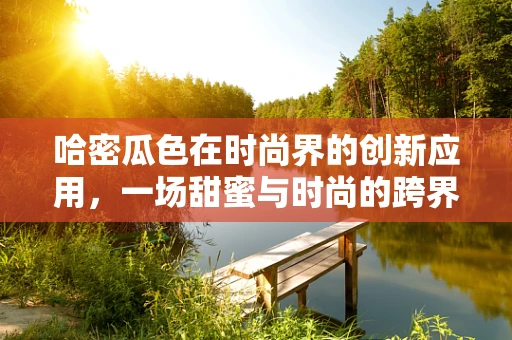 哈密瓜色在时尚界的创新应用，一场甜蜜与时尚的跨界融合