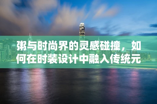粥与时尚界的灵感碰撞，如何在时装设计中融入传统元素？