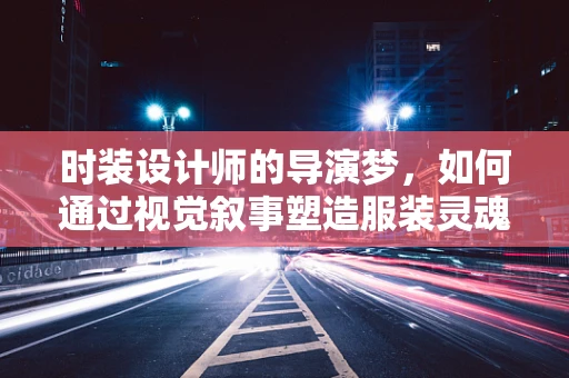 时装设计师的导演梦，如何通过视觉叙事塑造服装灵魂？