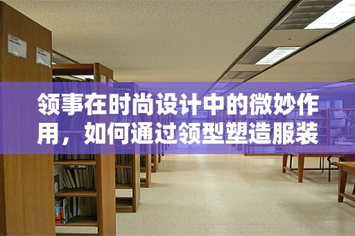 领事在时尚设计中的微妙作用，如何通过领型塑造服装的个性与风格？