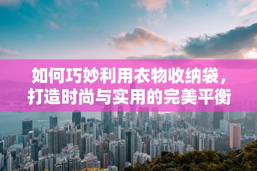 如何巧妙利用衣物收纳袋，打造时尚与实用的完美平衡？