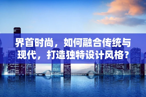 界首时尚，如何融合传统与现代，打造独特设计风格？