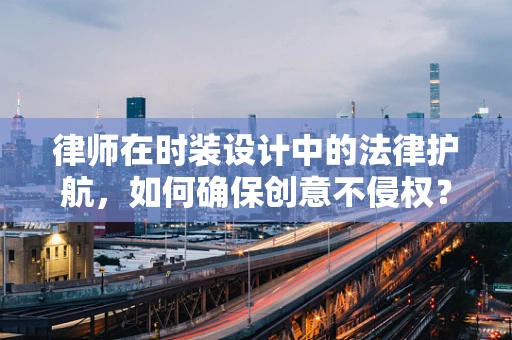 律师在时装设计中的法律护航，如何确保创意不侵权？