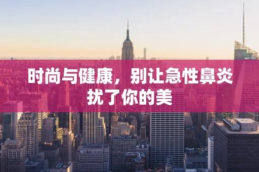 时尚与健康，别让急性鼻炎扰了你的美