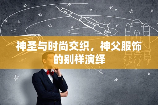 神圣与时尚交织，神父服饰的别样演绎