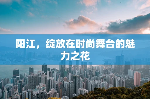 阳江，绽放在时尚舞台的魅力之花