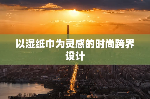 以湿纸巾为灵感的时尚跨界设计