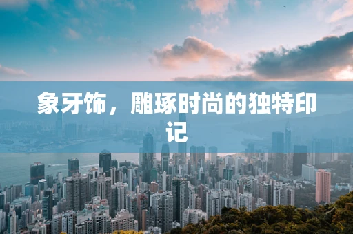 象牙饰，雕琢时尚的独特印记