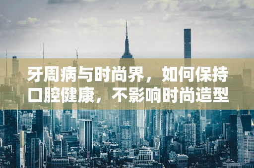 牙周病与时尚界，如何保持口腔健康，不影响时尚造型？