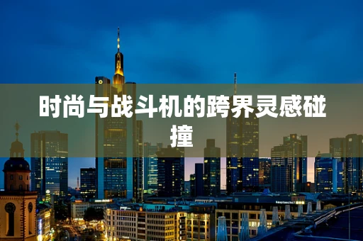 时尚与战斗机的跨界灵感碰撞