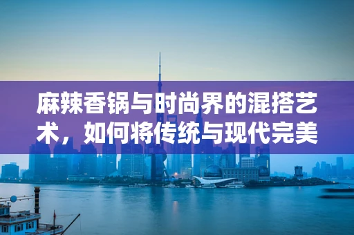 麻辣香锅与时尚界的混搭艺术，如何将传统与现代完美融合？